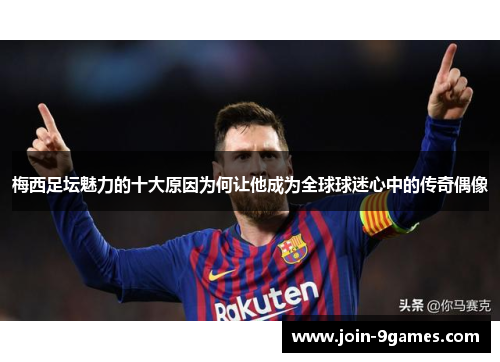梅西足坛魅力的十大原因为何让他成为全球球迷心中的传奇偶像