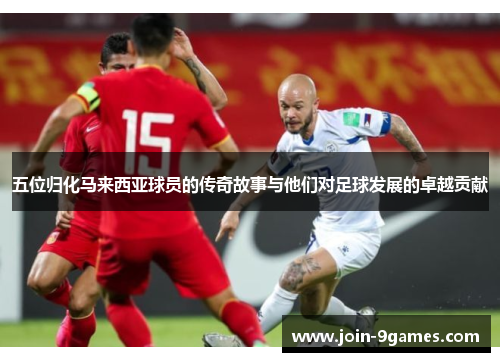 五位归化马来西亚球员的传奇故事与他们对足球发展的卓越贡献