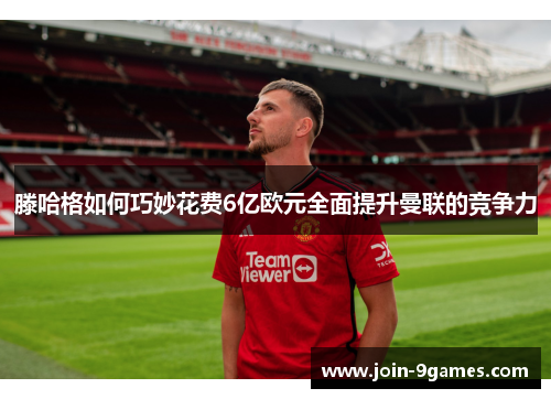 滕哈格如何巧妙花费6亿欧元全面提升曼联的竞争力