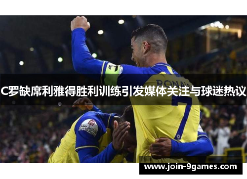 C罗缺席利雅得胜利训练引发媒体关注与球迷热议