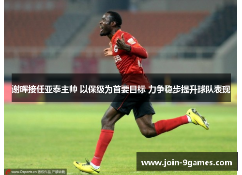 谢晖接任亚泰主帅 以保级为首要目标 力争稳步提升球队表现