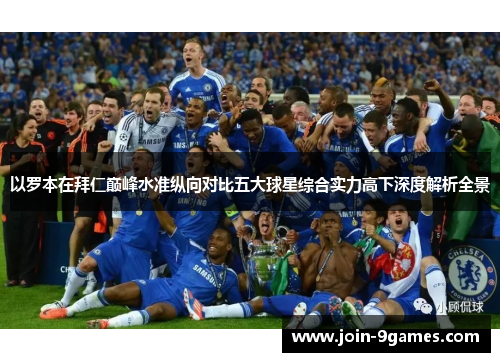 以罗本在拜仁巅峰水准纵向对比五大球星综合实力高下深度解析全景 以罗本在拜仁巅峰水准纵向对比五大球星综合实力高下深度解析全景
