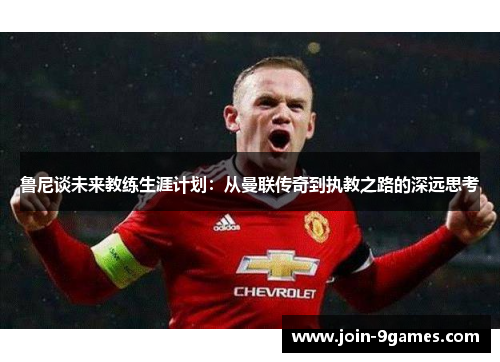 鲁尼谈未来教练生涯计划：从曼联传奇到执教之路的深远思考