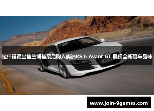 拉什福德出售兰博基尼后购入奥迪RS 6 Avant GT 展现全新豪车品味