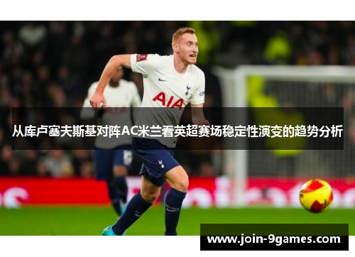 从库卢塞夫斯基对阵AC米兰看英超赛场稳定性演变的趋势分析