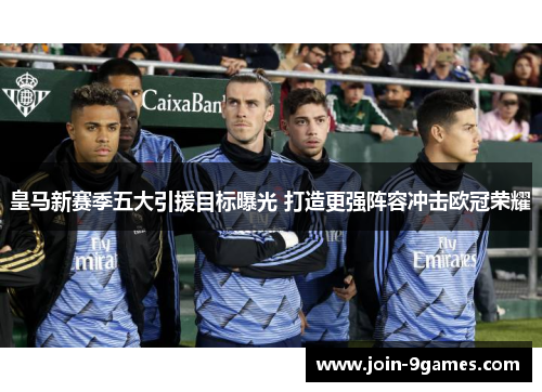 皇马新赛季五大引援目标曝光 打造更强阵容冲击欧冠荣耀