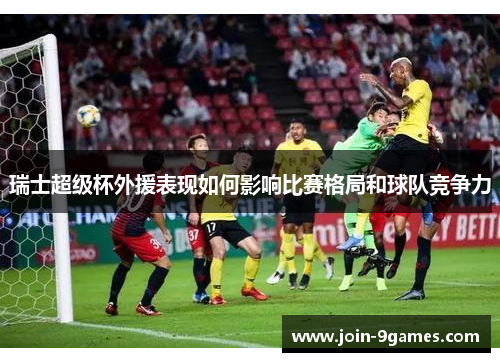 瑞士超级杯外援表现如何影响比赛格局和球队竞争力